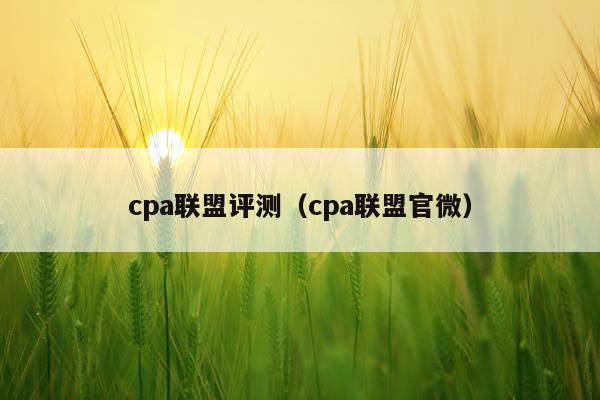 cpa联盟评测（cpa联盟官微）