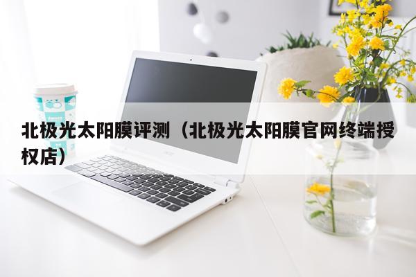 北极光太阳膜评测（北极光太阳膜官网终端授权店）