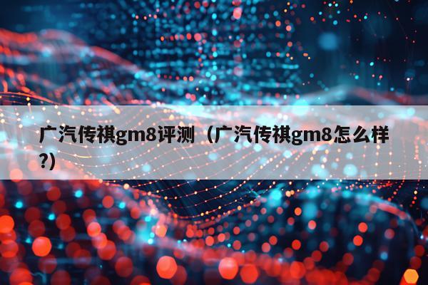 广汽传祺gm8评测（广汽传祺gm8怎么样?）