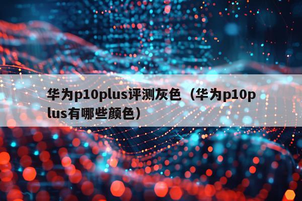 华为p10plus评测灰色（华为p10plus有哪些颜色）