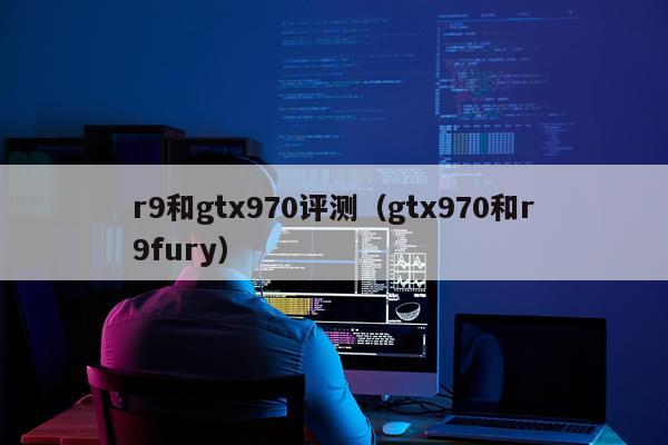 r9和gtx970评测（gtx970和r9fury）
