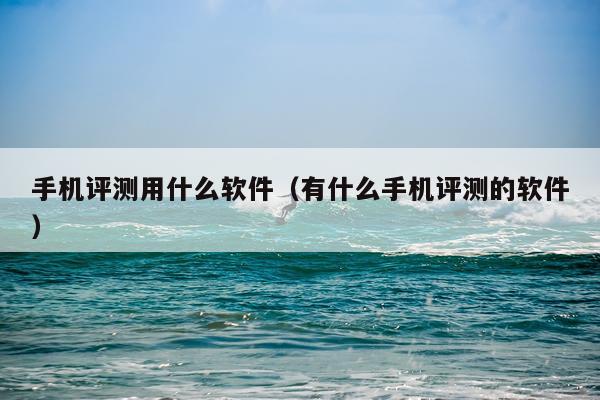 手机评测用什么软件（有什么手机评测的软件）