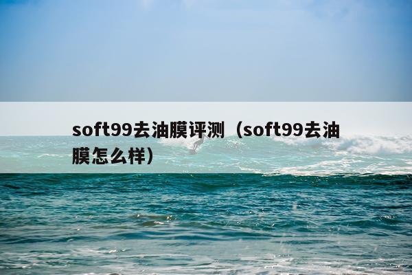 soft99去油膜评测（soft99去油膜怎么样）
