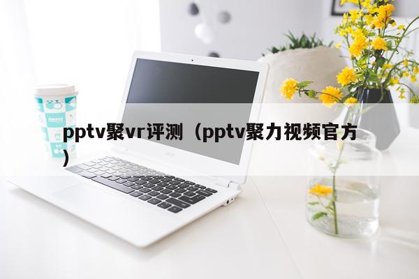 pptv聚vr评测（pptv聚力视频官方）