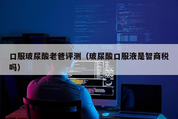 口服玻尿酸老爸评测（玻尿酸口服液是智商税吗）