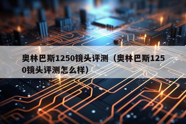 奥林巴斯1250镜头评测（奥林巴斯1250镜头评测怎么样）