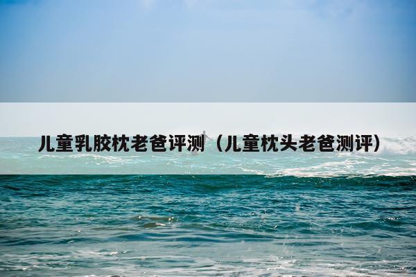 儿童乳胶枕老爸评测（儿童枕头老爸测评）