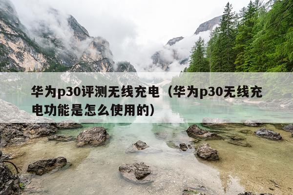 华为p30评测无线充电（华为p30无线充电功能是怎么使用的）