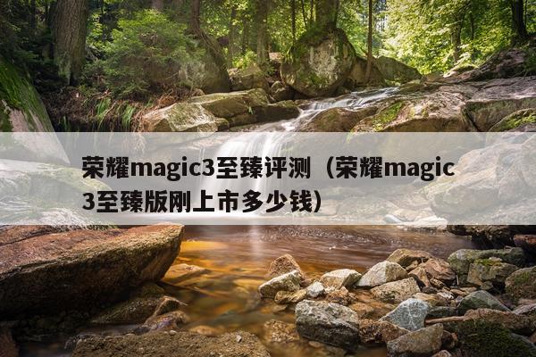 荣耀magic3至臻评测（荣耀magic3至臻版刚上市多少钱）