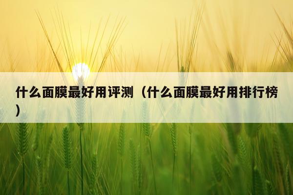 什么面膜最好用评测（什么面膜最好用排行榜）