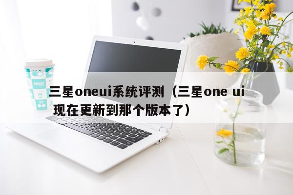 三星oneui系统评测（三星one ui 现在更新到那个版本了）