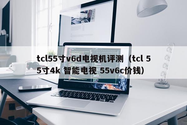 tcl55寸v6d电视机评测（tcl 55寸4k 智能电视 55v6c价钱）