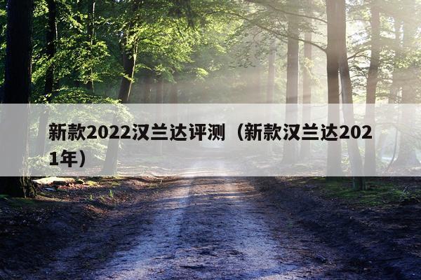 新款2022汉兰达评测（新款汉兰达2021年）
