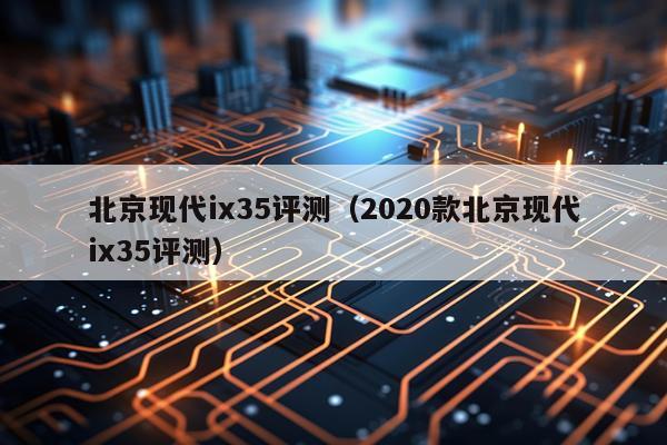 北京现代ix35评测（2020款北京现代ix35评测）