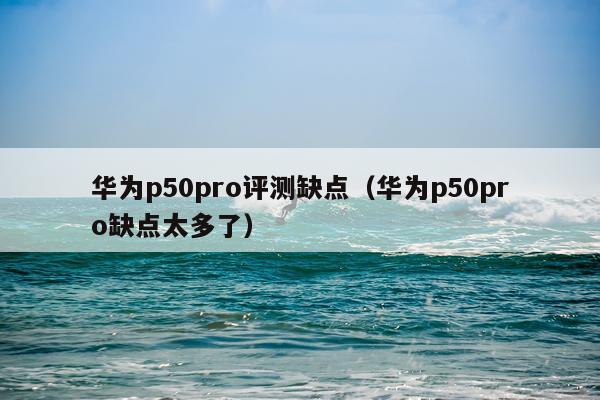 华为p50pro评测缺点（华为p50pro缺点太多了）