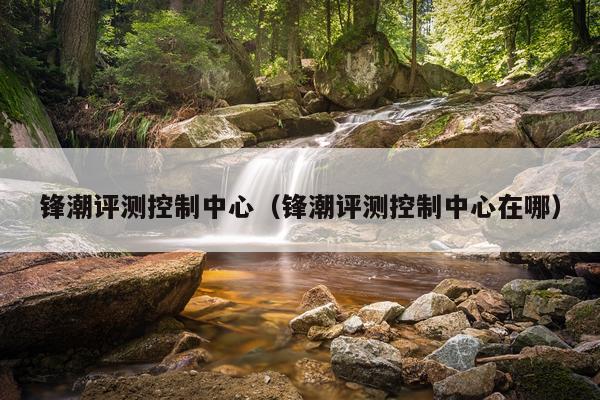 锋潮评测控制中心（锋潮评测控制中心在哪）