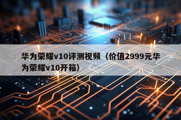 华为荣耀v10评测视频（价值2999元华为荣耀v10开箱）