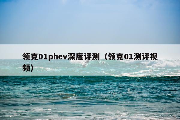 领克01phev深度评测（领克01测评视频）