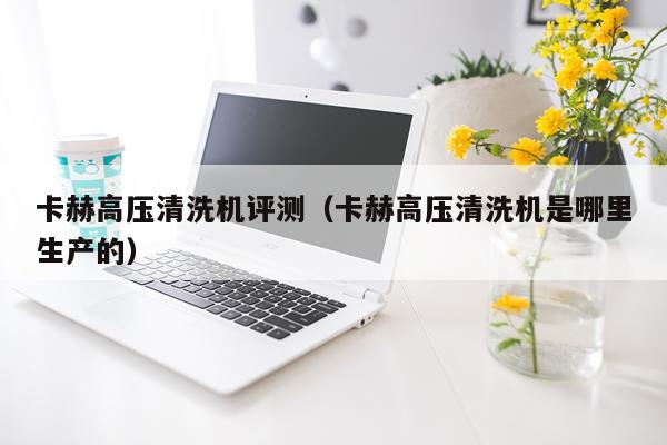 卡赫高压清洗机评测（卡赫高压清洗机是哪里生产的）
