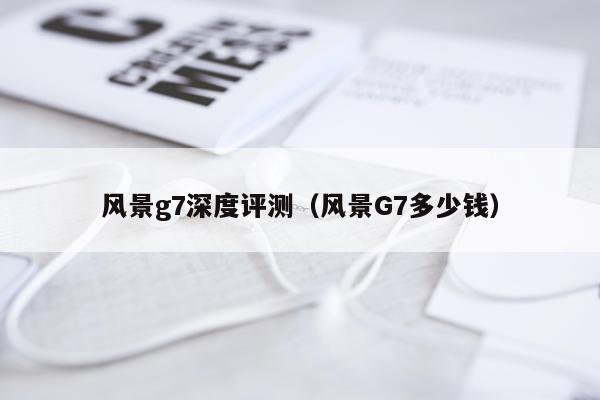 风景g7深度评测（风景G7多少钱）