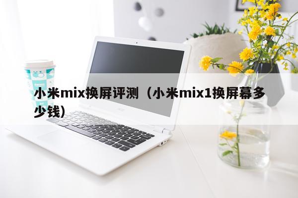 小米mix换屏评测（小米mix1换屏幕多少钱）