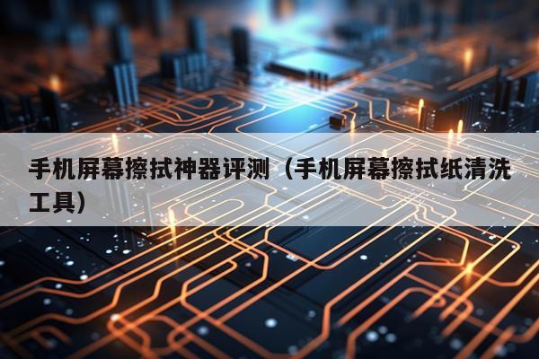 手机屏幕擦拭神器评测（手机屏幕擦拭纸清洗工具）