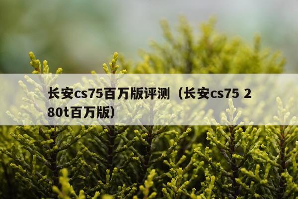 长安cs75百万版评测（长安cs75 280t百万版）