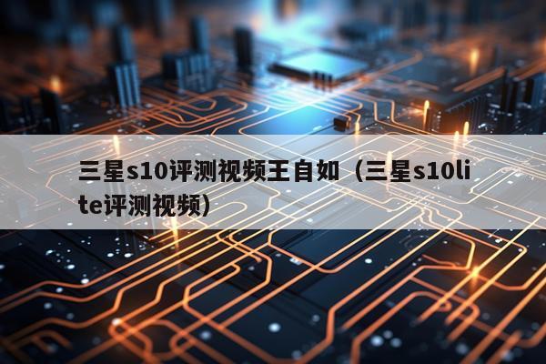三星s10评测视频王自如（三星s10lite评测视频）