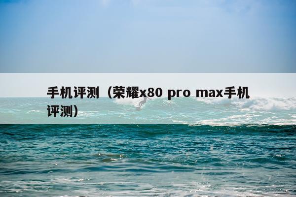 手机评测（荣耀x80 pro max手机评测）