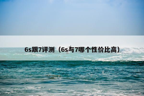 6s跟7评测（6s与7哪个性价比高）