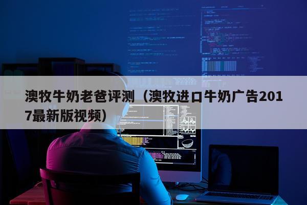 澳牧牛奶老爸评测（澳牧进口牛奶广告2017最新版视频）