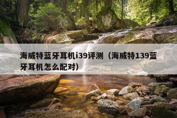 海威特蓝牙耳机i39评测（海威特139蓝牙耳机怎么配对）