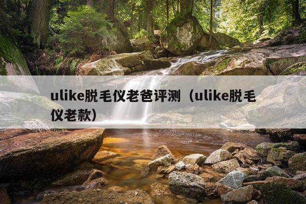 ulike脱毛仪老爸评测（ulike脱毛仪老款）