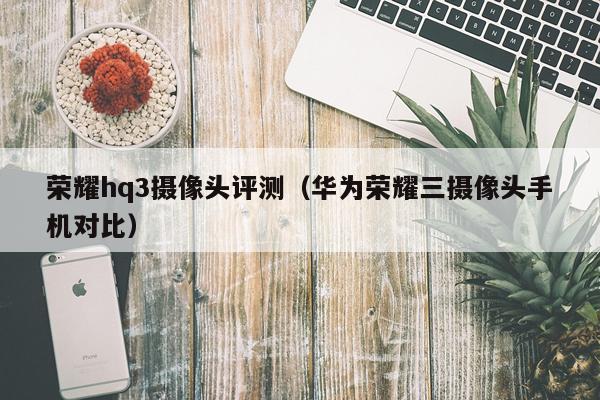 荣耀hq3摄像头评测（华为荣耀三摄像头手机对比）