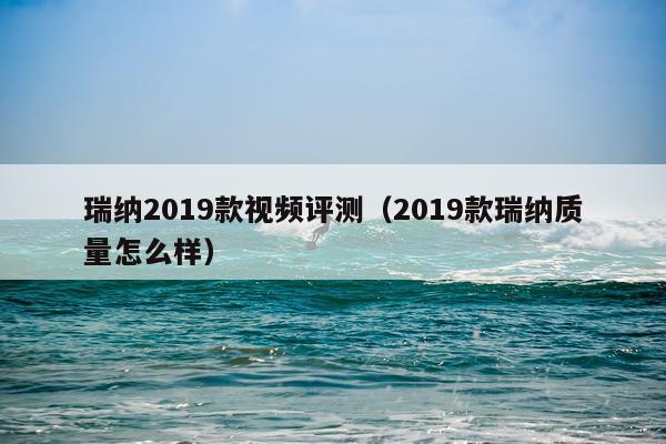 瑞纳2019款视频评测（2019款瑞纳质量怎么样）