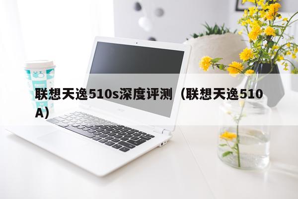 联想天逸510s深度评测（联想天逸510A）