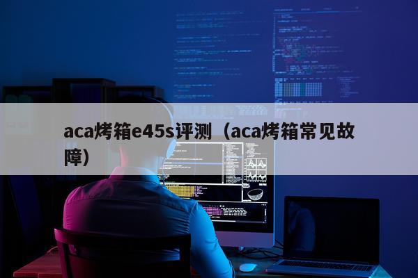 aca烤箱e45s评测（aca烤箱常见故障）