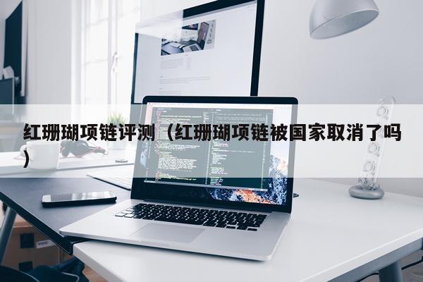 红珊瑚项链评测（红珊瑚项链被国家取消了吗）