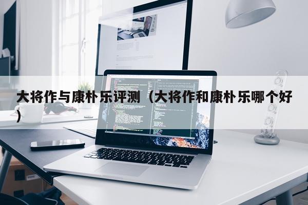 大将作与康朴乐评测（大将作和康朴乐哪个好）