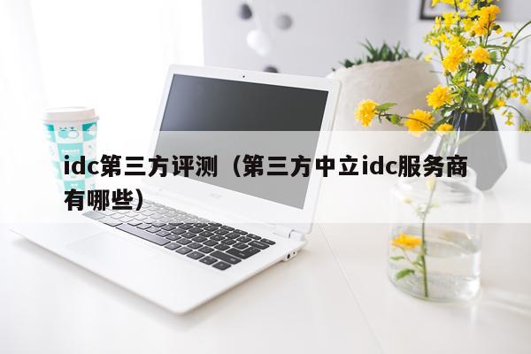 idc第三方评测（第三方中立idc服务商有哪些）