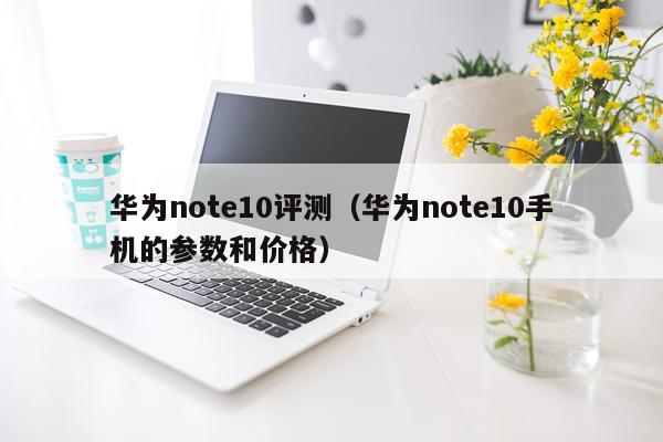 华为note10评测（华为note10手机的参数和价格）