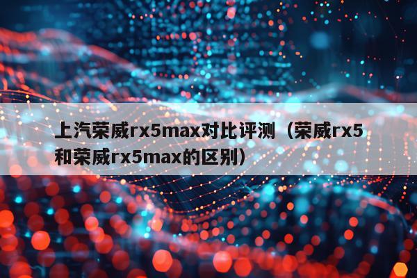 上汽荣威rx5max对比评测（荣威rx5和荣威rx5max的区别）
