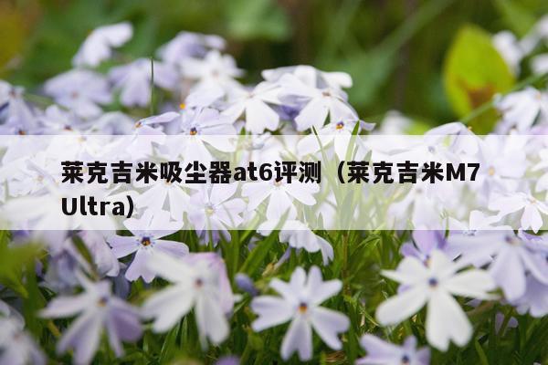 莱克吉米吸尘器at6评测（莱克吉米M7 Ultra）