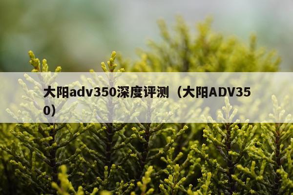 大阳adv350深度评测（大阳ADV350）