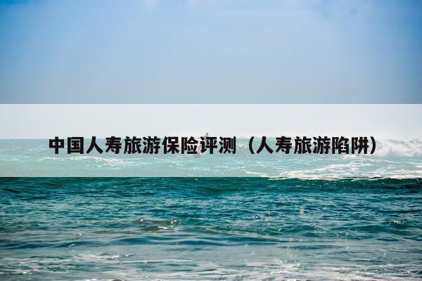 中国人寿旅游保险评测（人寿旅游陷阱）