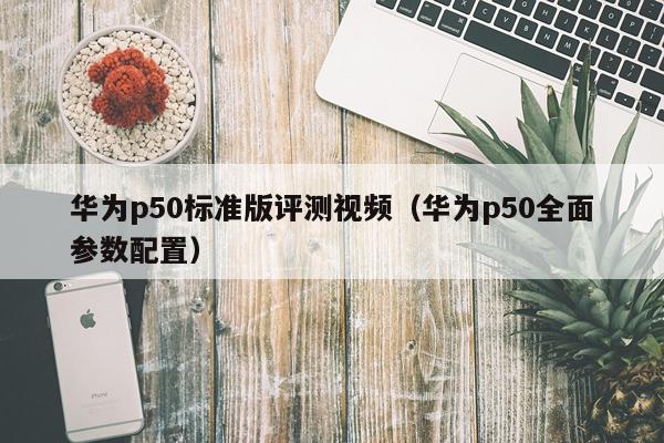 华为p50标准版评测视频（华为p50全面参数配置）