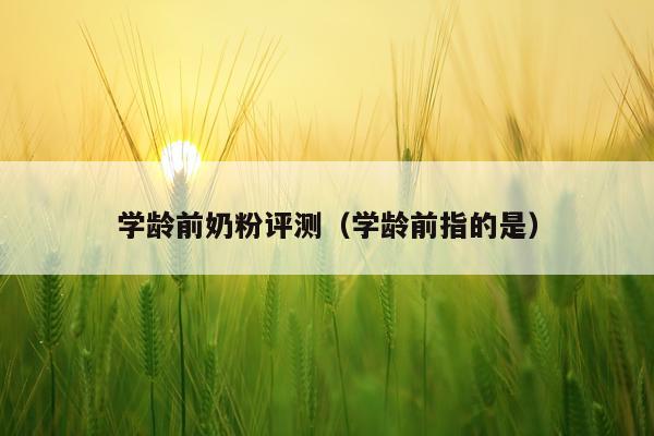 学龄前奶粉评测（学龄前指的是）