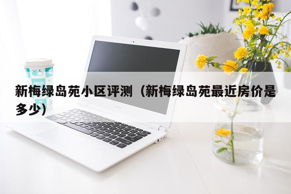 新梅绿岛苑小区评测（新梅绿岛苑最近房价是多少）