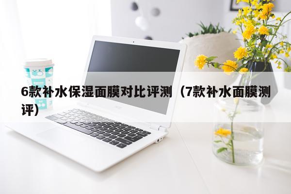 6款补水保湿面膜对比评测（7款补水面膜测评）