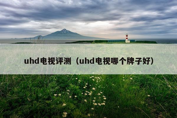 uhd电视评测（uhd电视哪个牌子好）